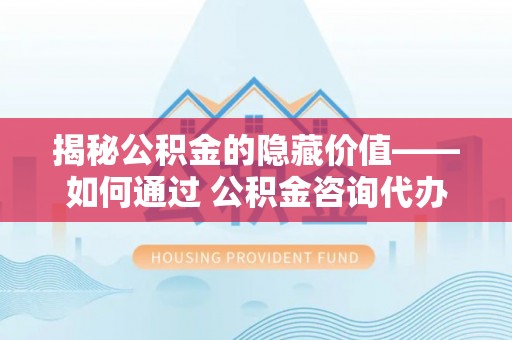 大内揭秘公积金的隐藏价值——如何通过 公积金咨询代办提取 优化财富管理