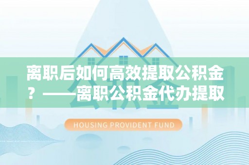 大内离职后如何高效提取公积金？——离职公积金代办提取全流程解析