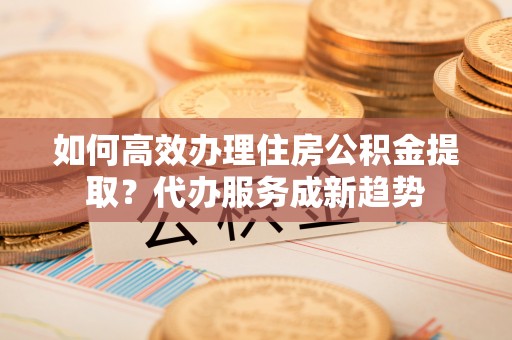 大内如何高效办理住房公积金提取？代办服务成新趋势