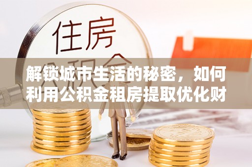 大内解锁城市生活的秘密，如何利用公积金租房提取优化财务规划