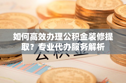 大内如何高效办理公积金装修提取？专业代办服务解析