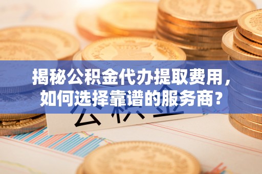 大内揭秘公积金代办提取费用，如何选择靠谱的服务商？