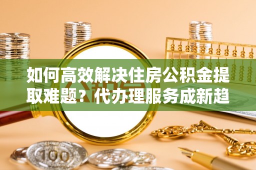 大内如何高效解决住房公积金提取难题？代办理服务成新趋势