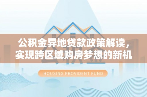 大内公积金异地贷款政策解读，实现跨区域购房梦想的新机遇