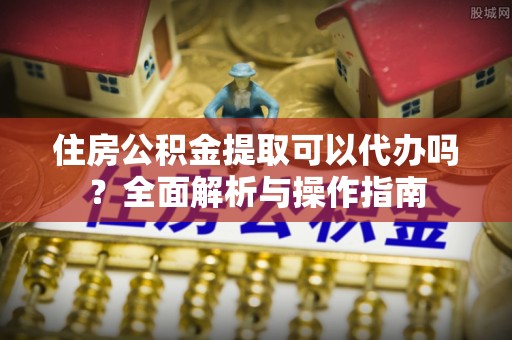 大内住房公积金提取可以代办吗？全面解析与操作指南