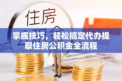 大内掌握技巧，轻松搞定代办提取住房公积金全流程