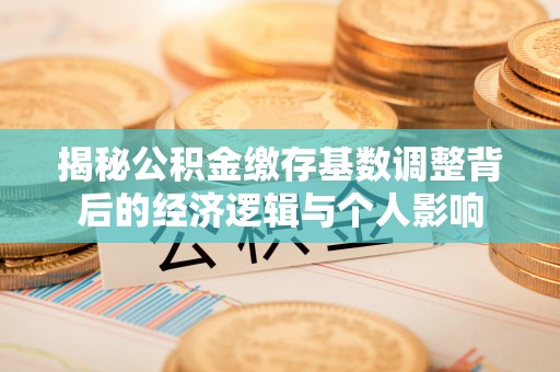 大内揭秘公积金缴存基数调整背后的经济逻辑与个人影响