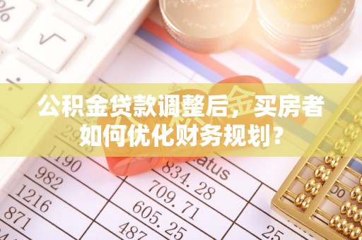 大内公积金贷款调整后，买房者如何优化财务规划？