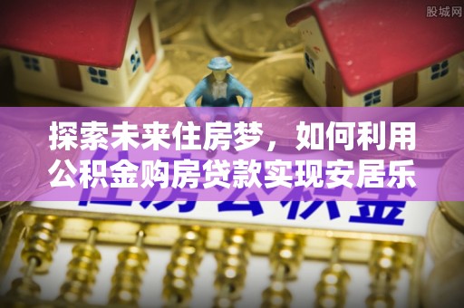 大内探索未来住房梦，如何利用公积金购房贷款实现安居乐业