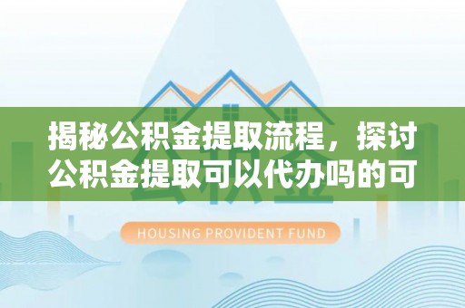 大内揭秘公积金提取流程，探讨公积金提取可以代办吗的可行性与注意事项