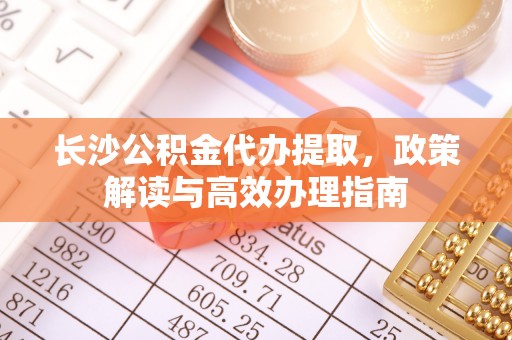 大内长沙公积金代办提取，政策解读与高效办理指南