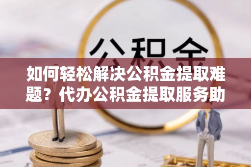 大内如何轻松解决公积金提取难题？代办公积金提取服务助您一臂之力