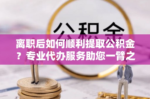 大内离职后如何顺利提取公积金？专业代办服务助您一臂之力