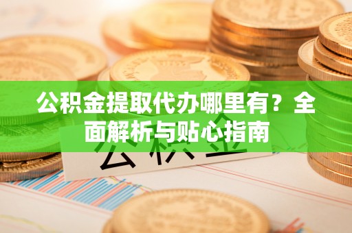 大内公积金提取代办哪里有？全面解析与贴心指南