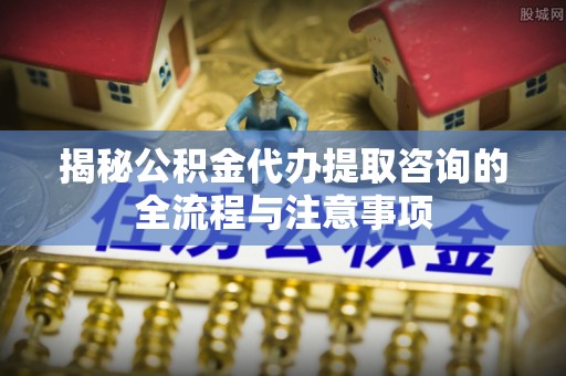 大内揭秘公积金代办提取咨询的全流程与注意事项
