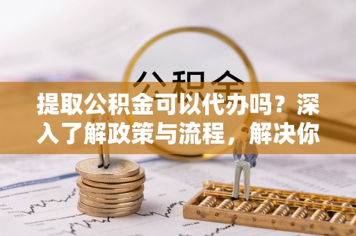 大内提取公积金可以代办吗？深入了解政策与流程，解决你的疑问