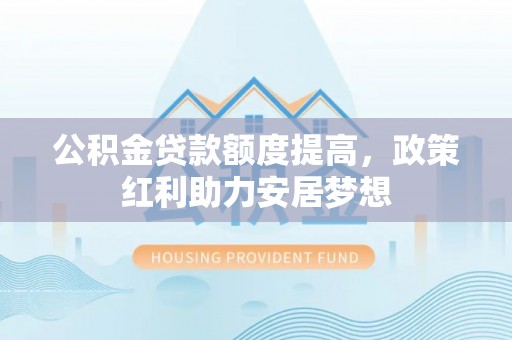 大内公积金贷款额度提高，政策红利助力安居梦想