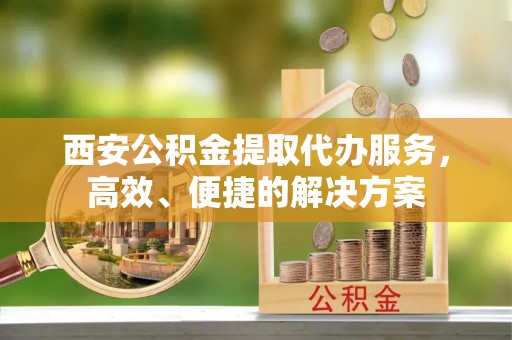 大内西安公积金提取代办服务，高效、便捷的解决方案