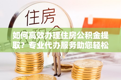 大内如何高效办理住房公积金提取？专业代办服务助您轻松搞定