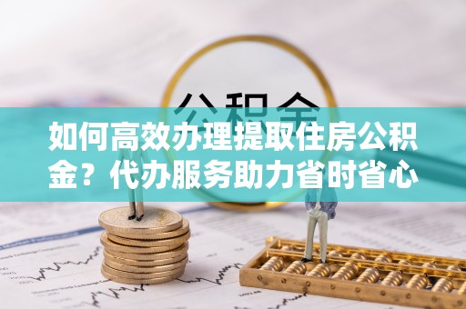 大内如何高效办理提取住房公积金？代办服务助力省时省心