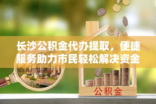 大内长沙公积金代办提取，便捷服务助力市民轻松解决资金需求