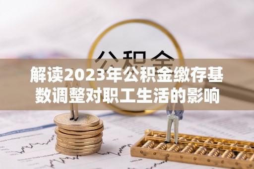 大内解读2023年公积金缴存基数调整对职工生活的影响