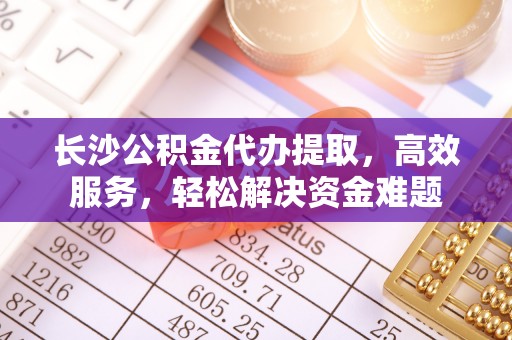 大内长沙公积金代办提取，高效服务，轻松解决资金难题