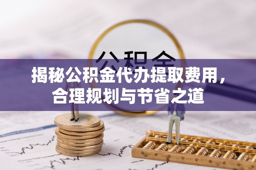 大内揭秘公积金代办提取费用，合理规划与节省之道