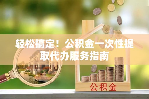 大内轻松搞定！公积金一次性提取代办服务指南