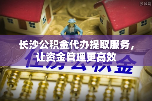大内长沙公积金代办提取服务，让资金管理更高效