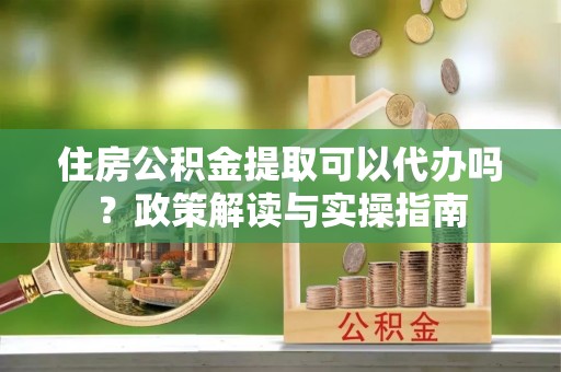 大内住房公积金提取可以代办吗？政策解读与实操指南